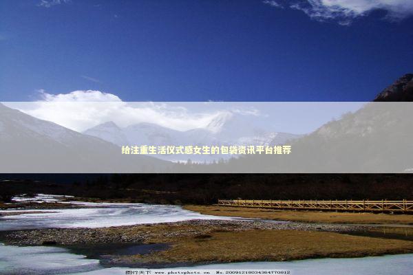给注重生活仪式感女生的包袋资讯平台推荐